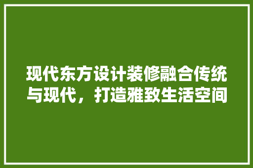 现代东方设计装修融合传统与现代，打造雅致生活空间