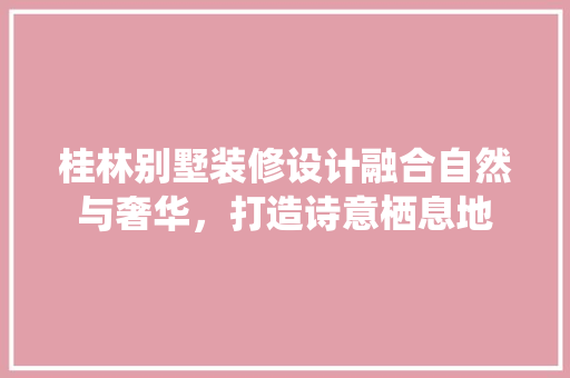 桂林别墅装修设计融合自然与奢华，打造诗意栖息地