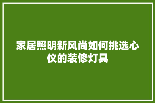 家居照明新风尚如何挑选心仪的装修灯具