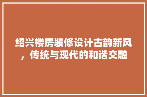 绍兴楼房装修设计古韵新风，传统与现代的和谐交融  第1张