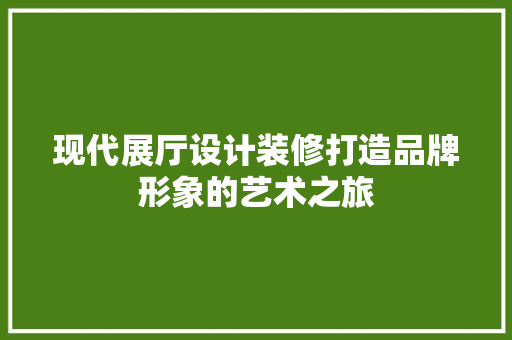 现代展厅设计装修打造品牌形象的艺术之旅