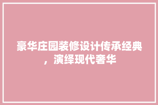 豪华庄园装修设计传承经典，演绎现代奢华