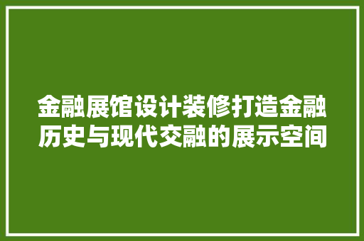 金融展馆设计装修打造金融历史与现代交融的展示空间