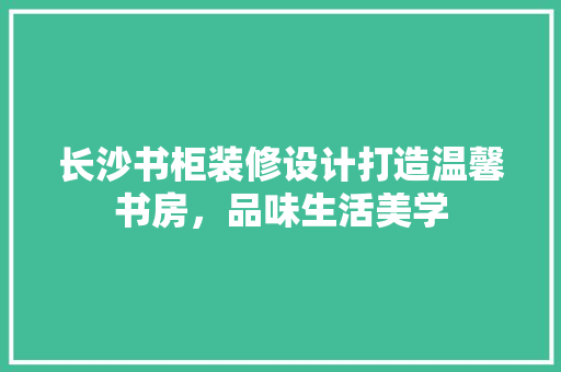 长沙书柜装修设计打造温馨书房，品味生活美学