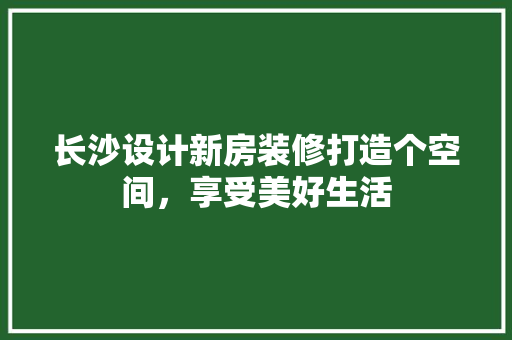 长沙设计新房装修打造个空间，享受美好生活