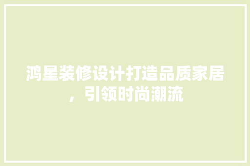 鸿星装修设计打造品质家居，引领时尚潮流