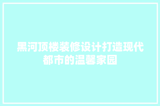 黑河顶楼装修设计打造现代都市的温馨家园