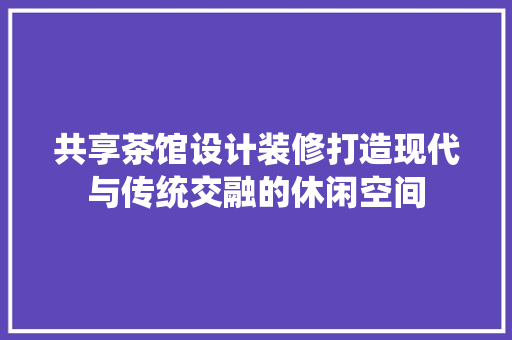 共享茶馆设计装修打造现代与传统交融的休闲空间
