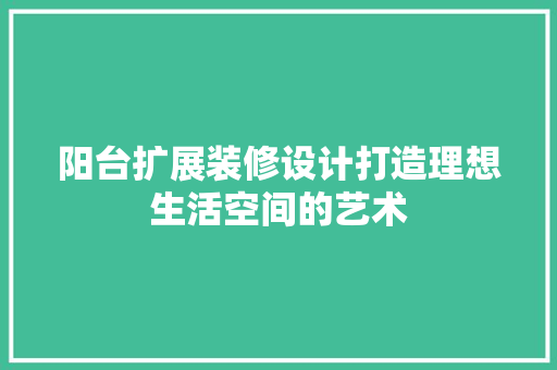 阳台扩展装修设计打造理想生活空间的艺术