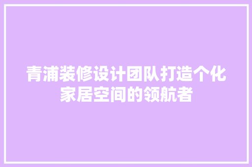 青浦装修设计团队打造个化家居空间的领航者