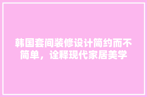 韩国套间装修设计简约而不简单，诠释现代家居美学