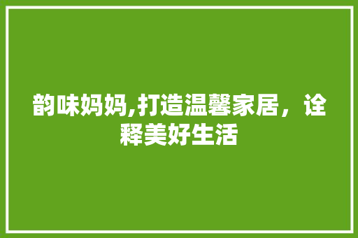 韵味妈妈,打造温馨家居，诠释美好生活