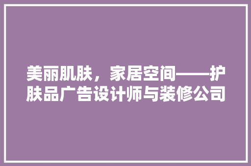 美丽肌肤，家居空间——护肤品广告设计师与装修公司的跨界合作