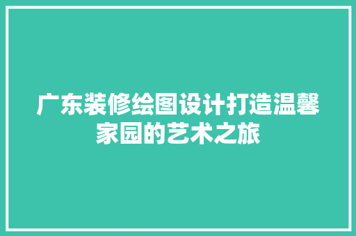 广东装修绘图设计打造温馨家园的艺术之旅
