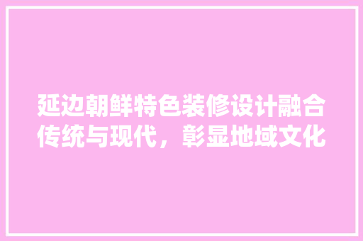 延边朝鲜特色装修设计融合传统与现代，彰显地域文化魅力