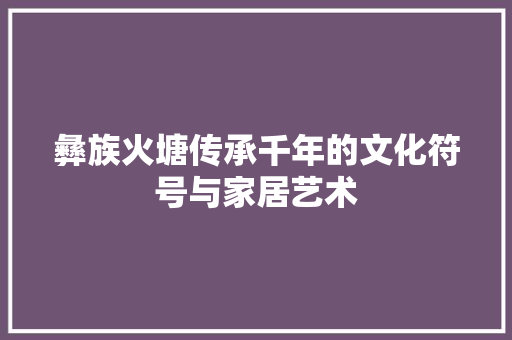彝族火塘传承千年的文化符号与家居艺术  第1张