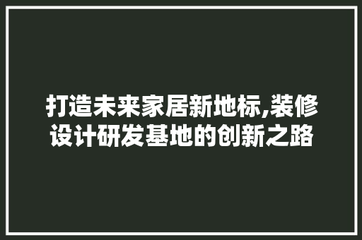打造未来家居新地标,装修设计研发基地的创新之路
