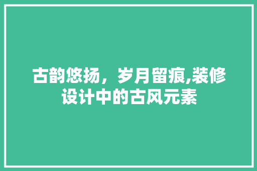 古韵悠扬，岁月留痕,装修设计中的古风元素
