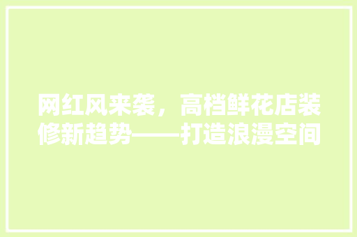 网红风来袭，高档鲜花店装修新趋势——打造浪漫空间的艺术之旅