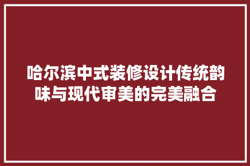 哈尔滨中式装修设计传统韵味与现代审美的完美融合