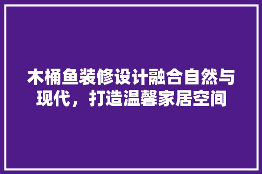 木桶鱼装修设计融合自然与现代，打造温馨家居空间