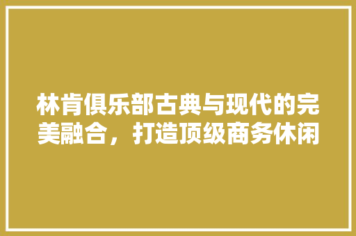 林肯俱乐部古典与现代的完美融合，打造顶级商务休闲空间