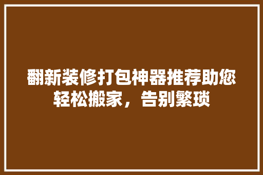 翻新装修打包神器推荐助您轻松搬家，告别繁琐