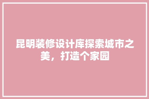 昆明装修设计库探索城市之美，打造个家园