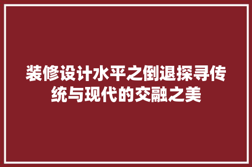 装修设计水平之倒退探寻传统与现代的交融之美