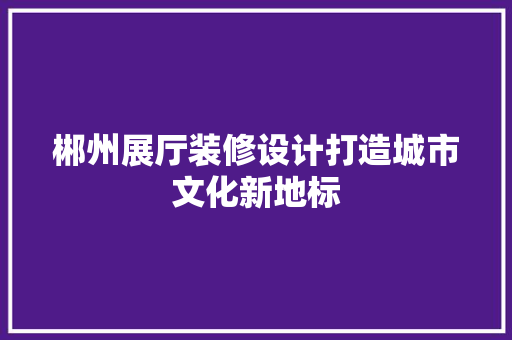 郴州展厅装修设计打造城市文化新地标