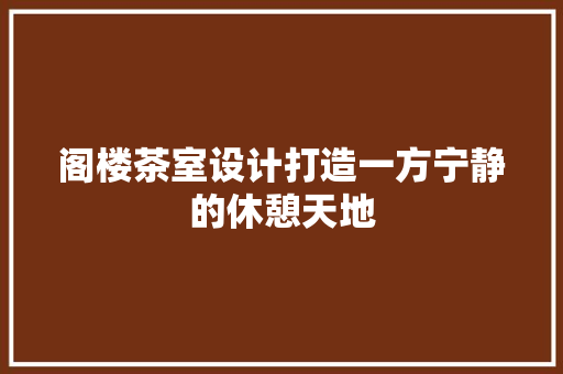 阁楼茶室设计打造一方宁静的休憩天地