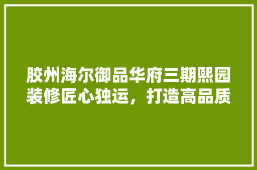 胶州海尔御品华府三期熙园装修匠心独运，打造高品质居住空间