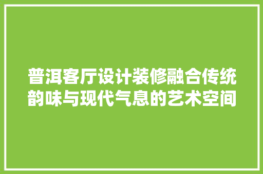 普洱客厅设计装修融合传统韵味与现代气息的艺术空间