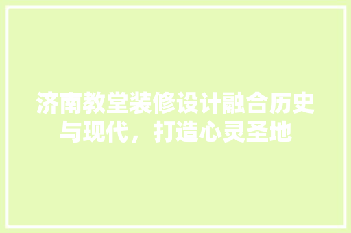 济南教堂装修设计融合历史与现代，打造心灵圣地