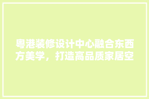 粤港装修设计中心融合东西方美学，打造高品质家居空间