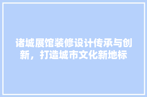 诸城展馆装修设计传承与创新，打造城市文化新地标