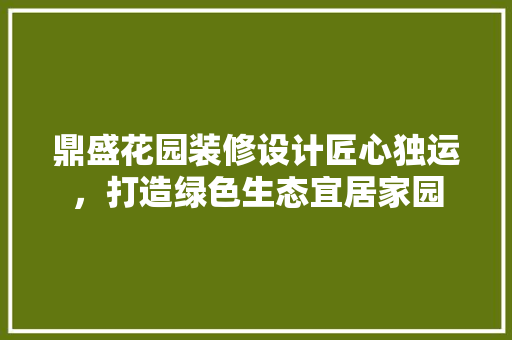 鼎盛花园装修设计匠心独运，打造绿色生态宜居家园