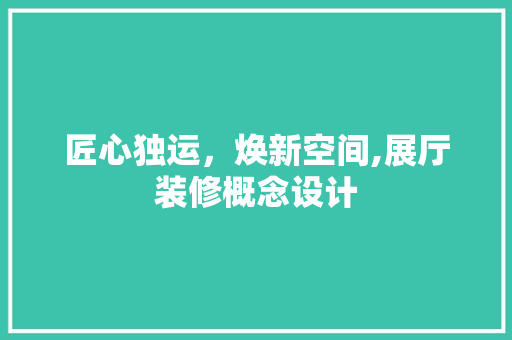 匠心独运，焕新空间,展厅装修概念设计
