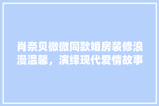 肖奈贝微微同款婚房装修浪漫温馨，演绎现代爱情故事