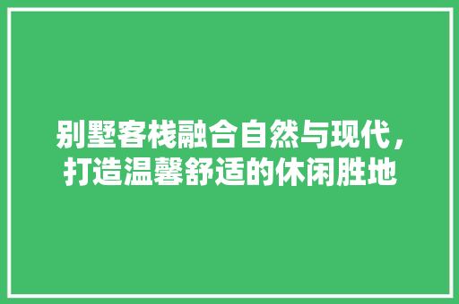 别墅客栈融合自然与现代，打造温馨舒适的休闲胜地