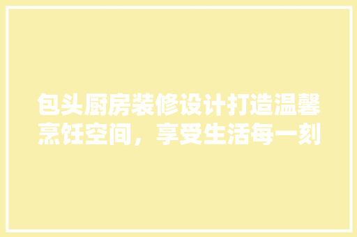 包头厨房装修设计打造温馨烹饪空间，享受生活每一刻