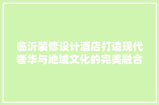 临沂装修设计酒店打造现代奢华与地域文化的完美融合