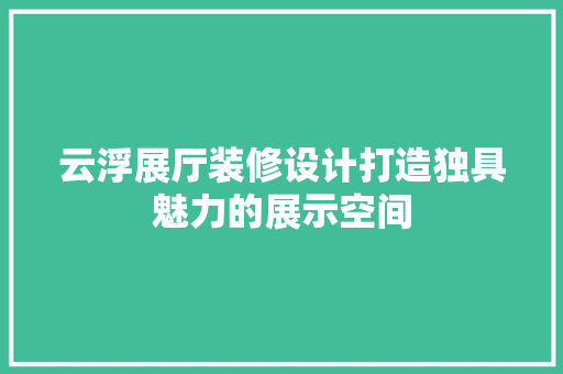 云浮展厅装修设计打造独具魅力的展示空间  第1张