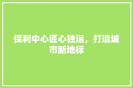 保利中心匠心独运，打造城市新地标