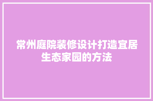 常州庭院装修设计打造宜居生态家园的方法
