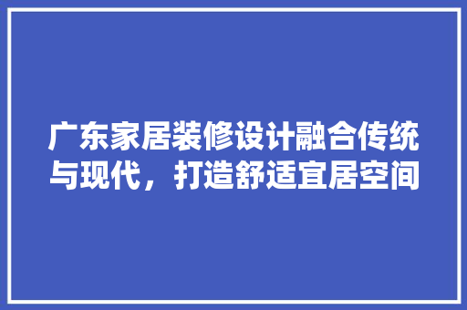 广东家居装修设计融合传统与现代，打造舒适宜居空间