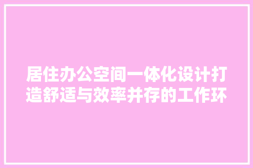 居住办公空间一体化设计打造舒适与效率并存的工作环境