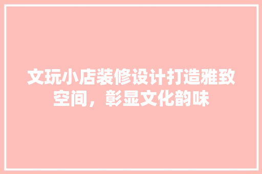 文玩小店装修设计打造雅致空间，彰显文化韵味
