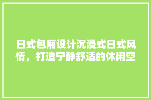 日式包厢设计沉浸式日式风情，打造宁静舒适的休闲空间