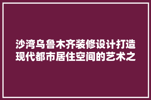 沙湾乌鲁木齐装修设计打造现代都市居住空间的艺术之旅